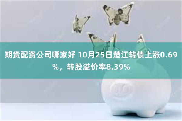 期货配资公司哪家好 10月25日楚江转债上涨0.69%，转股溢价率8.39%