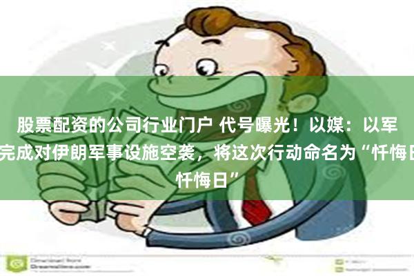 股票配资的公司行业门户 代号曝光！以媒：以军已完成对伊朗军事设施空袭，将这次行动命名为“忏悔日”