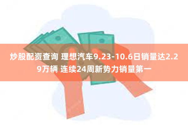 炒股配资查询 理想汽车9.23-10.6日销量达2.29万辆 连续24周新势力销量第一