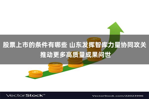 股票上市的条件有哪些 山东发挥智库力量协同攻关 推动更多高质量成果问世