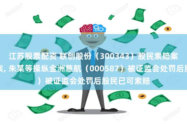 江苏股票配资 联创股份（300343）股民索赔案再获法院立案, 朱某等操纵金洲慈航（000587）被证监会处罚后股民已可索赔