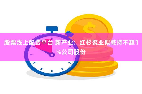 股票线上配资平台 新产业：红杉聚业拟减持不超1%公司股份