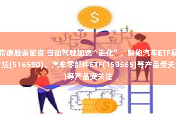 常德股票配资 自动驾驶加速“进化”，智能汽车ETF易方达(516590)、汽车零部件ETF(159565)等产品受关注